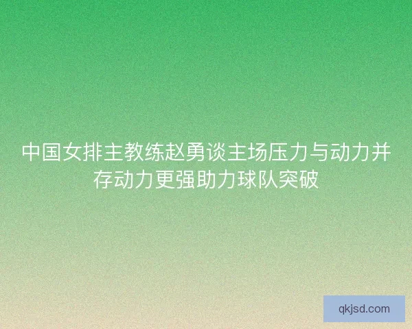 中国女排主教练赵勇谈主场压力与动力并存动力更强助力球队突破