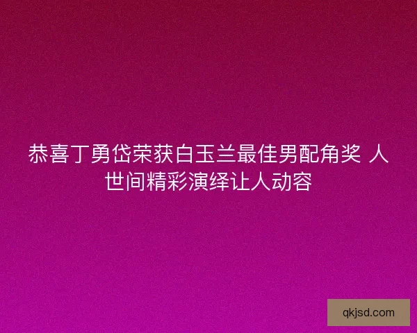 恭喜丁勇岱荣获白玉兰最佳男配角奖 人世间精彩演绎让人动容