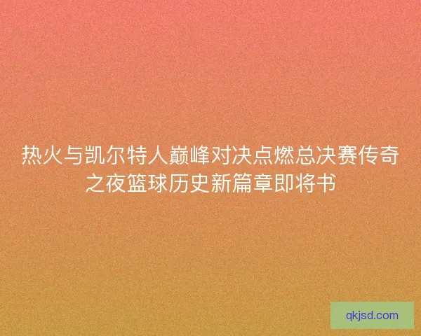 热火与凯尔特人巅峰对决点燃总决赛传奇之夜篮球历史新篇章即将书