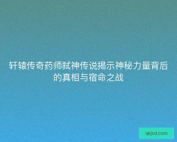轩辕传奇药师弑神传说揭示神秘力量背后的真相与宿命之战