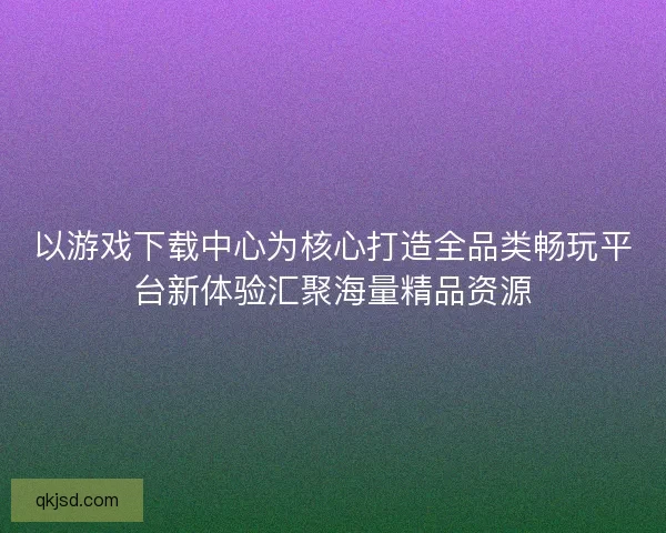 以游戏下载中心为核心打造全品类畅玩平台新体验汇聚海量精品资源