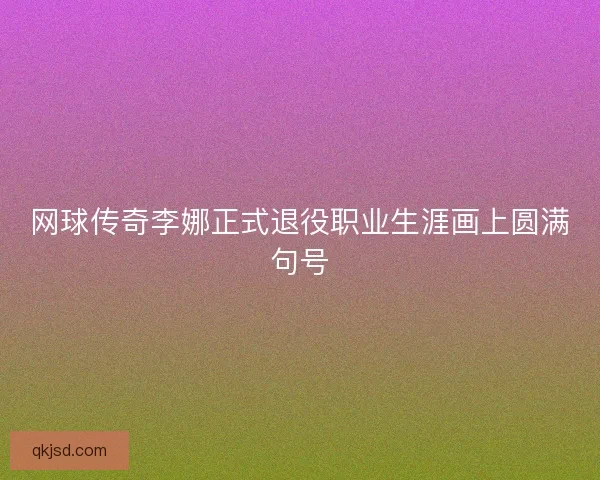 网球传奇李娜正式退役职业生涯画上圆满句号 网球传奇李娜正式退役职业生涯画上圆满句号