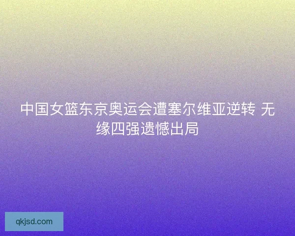 中国女篮东京奥运会遭塞尔维亚逆转 无缘四强遗憾出局