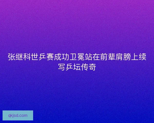 张继科世乒赛成功卫冕站在前辈肩膀上续写乒坛传奇
