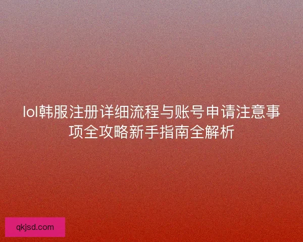 lol韩服注册详细流程与账号申请注意事项全攻略新手指南全解析