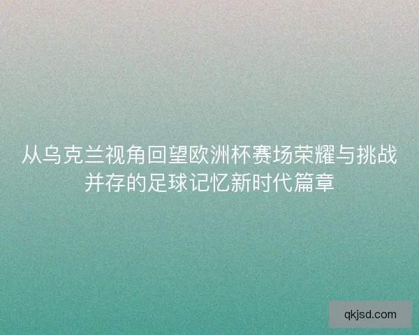 从乌克兰视角回望欧洲杯赛场荣耀与挑战并存的足球记忆新时代篇章 从乌克兰视角回望欧洲杯赛场荣耀与挑战并存的足球记忆新时代篇章