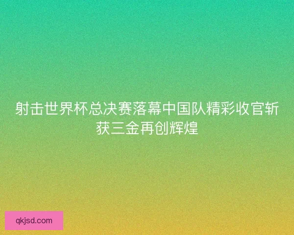 射击世界杯总决赛落幕中国队精彩收官斩获三金再创辉煌