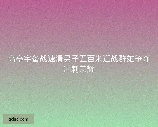 高亭宇备战速滑男子五百米迎战群雄争夺冲刺荣耀