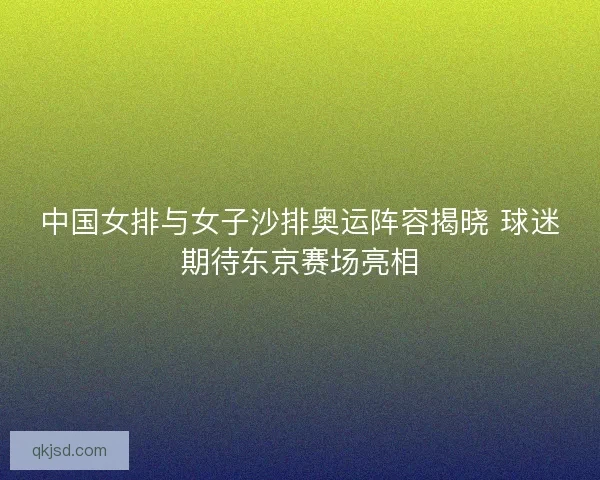 中国女排与女子沙排奥运阵容揭晓 球迷期待东京赛场亮相