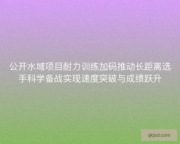 公开水域项目耐力训练加码推动长距离选手科学备战实现速度突破与成绩跃升
