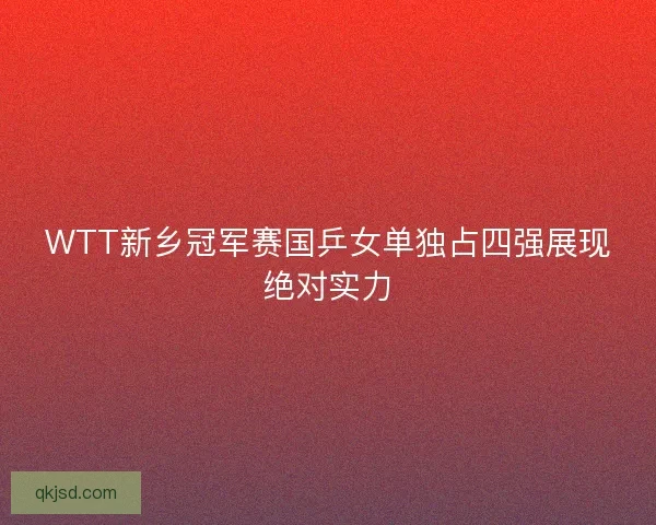 WTT新乡冠军赛国乒女单独占四强展现绝对实力