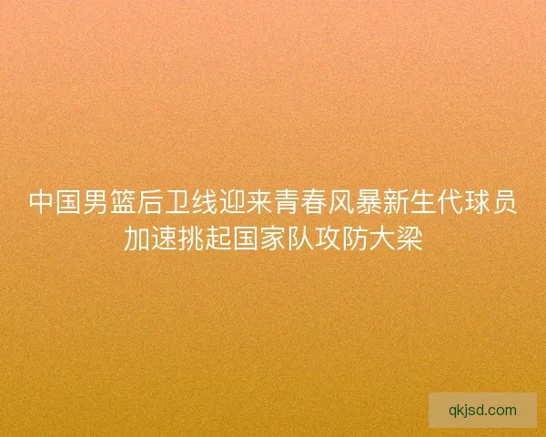 中国男篮后卫线迎来青春风暴新生代球员加速挑起国家队攻防大梁