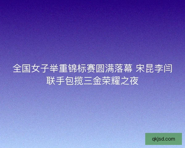 全国女子举重锦标赛圆满落幕 宋昆李闫联手包揽三金荣耀之夜 全国女子举重锦标赛圆满落幕 宋昆李闫联手包揽三金荣耀之夜