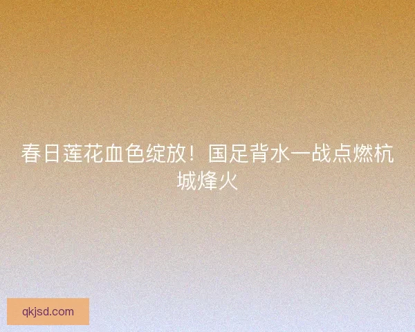 春日莲花血色绽放！国足背水一战点燃杭城烽火