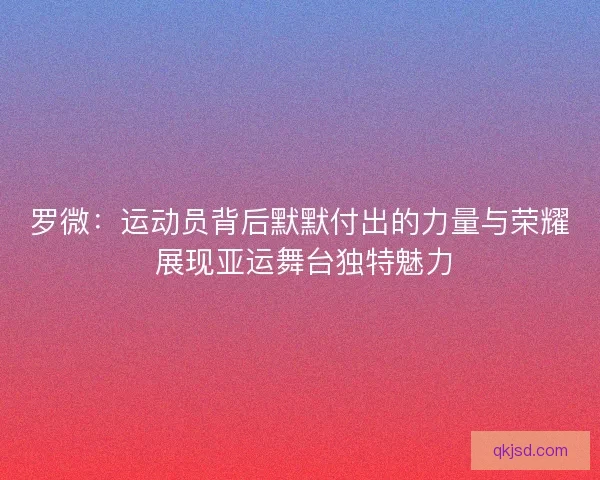 罗微：运动员背后默默付出的力量与荣耀 展现亚运舞台独特魅力