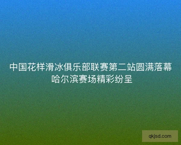 中国花样滑冰俱乐部联赛第二站圆满落幕 哈尔滨赛场精彩纷呈 中国花样滑冰俱乐部联赛第二站圆满落幕 哈尔滨赛场精彩纷呈