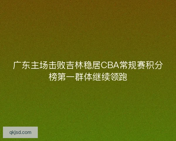 广东主场击败吉林稳居CBA常规赛积分榜第一群体继续领跑