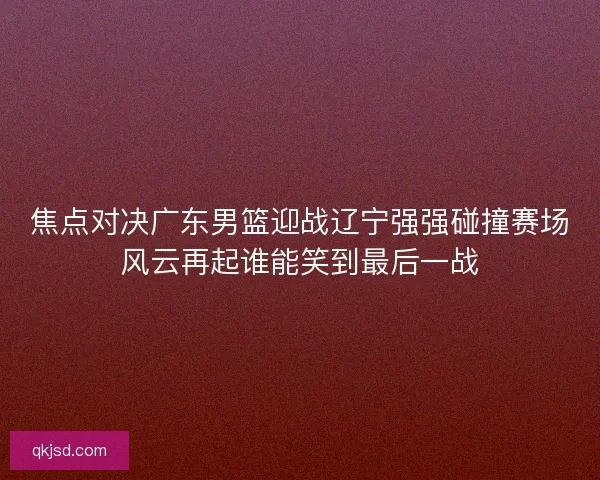 焦点对决广东男篮迎战辽宁强强碰撞赛场风云再起谁能笑到最后一战 焦点对决广东男篮迎战辽宁强强碰撞赛场风云再起谁能笑到最后一战