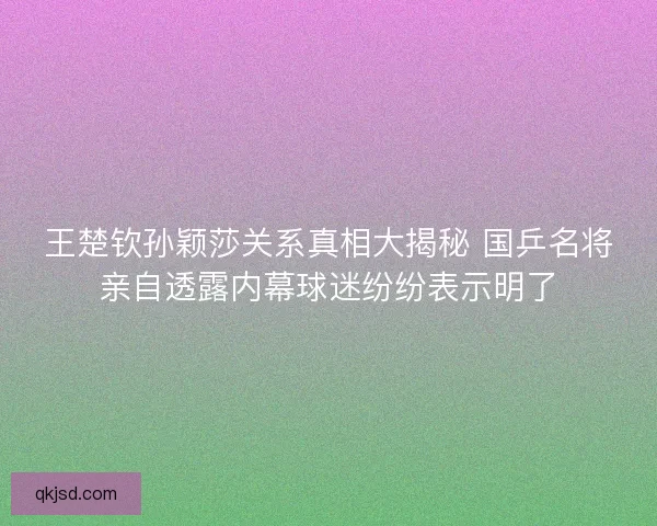王楚钦孙颖莎关系真相大揭秘 国乒名将亲自透露内幕球迷纷纷表示明了