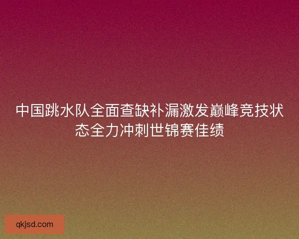 中国跳水队全面查缺补漏激发巅峰竞技状态全力冲刺世锦赛佳绩